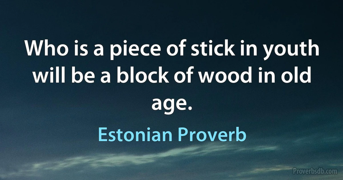 Who is a piece of stick in youth will be a block of wood in old age. (Estonian Proverb)