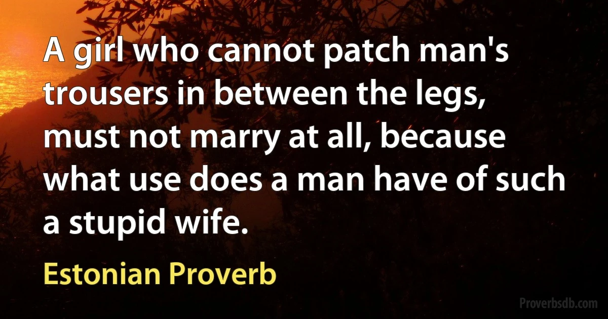 A girl who cannot patch man's trousers in between the legs, must not marry at all, because what use does a man have of such a stupid wife. (Estonian Proverb)