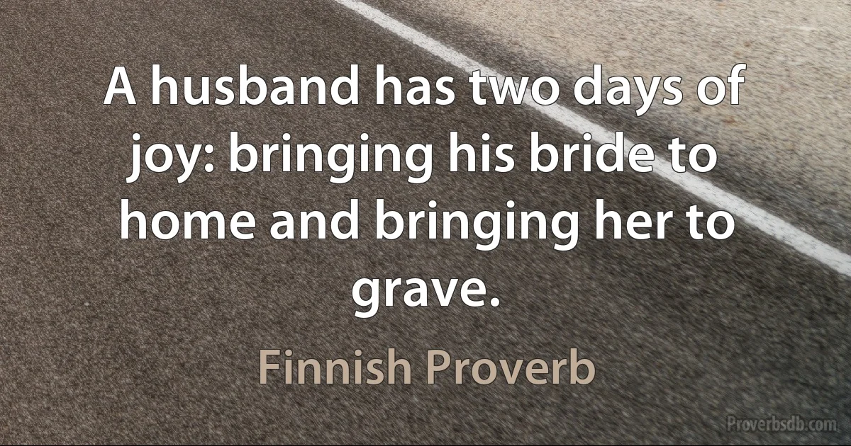 A husband has two days of joy: bringing his bride to home and bringing her to grave. (Finnish Proverb)