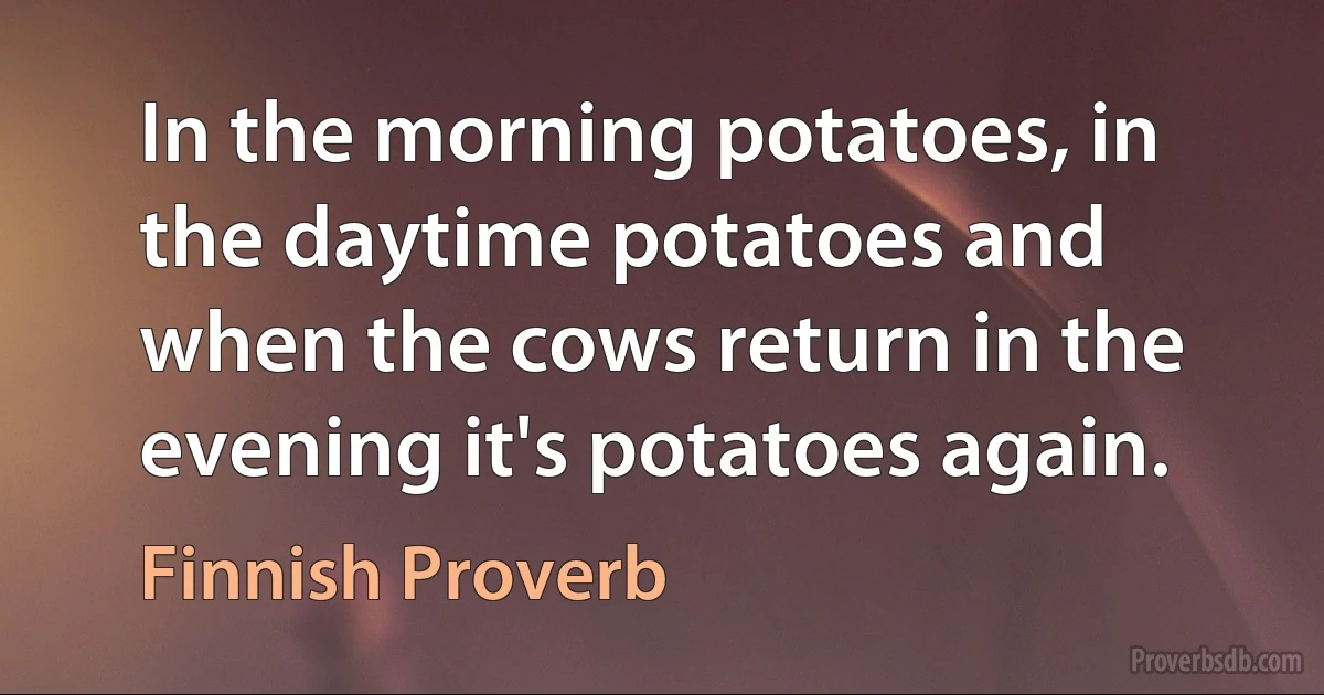 In the morning potatoes, in the daytime potatoes and when the cows return in the evening it's potatoes again. (Finnish Proverb)