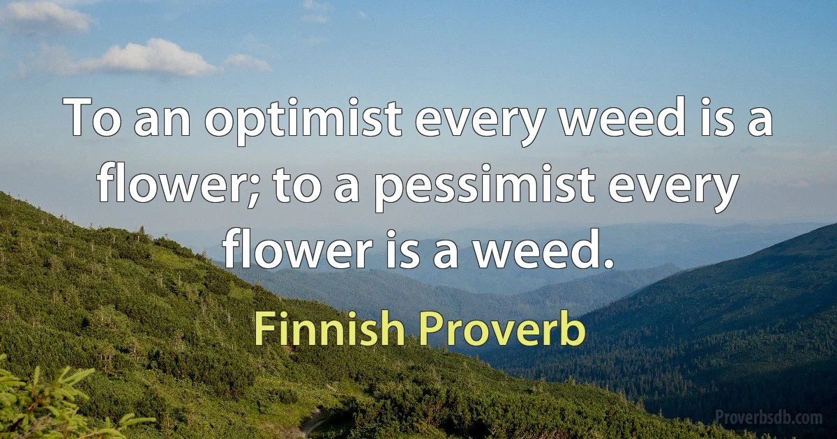 To an optimist every weed is a flower; to a pessimist every flower is a weed. (Finnish Proverb)