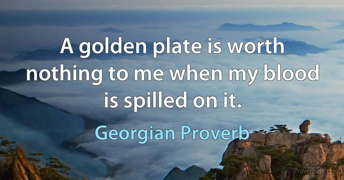 A golden plate is worth nothing to me when my blood is spilled on it. (Georgian Proverb)