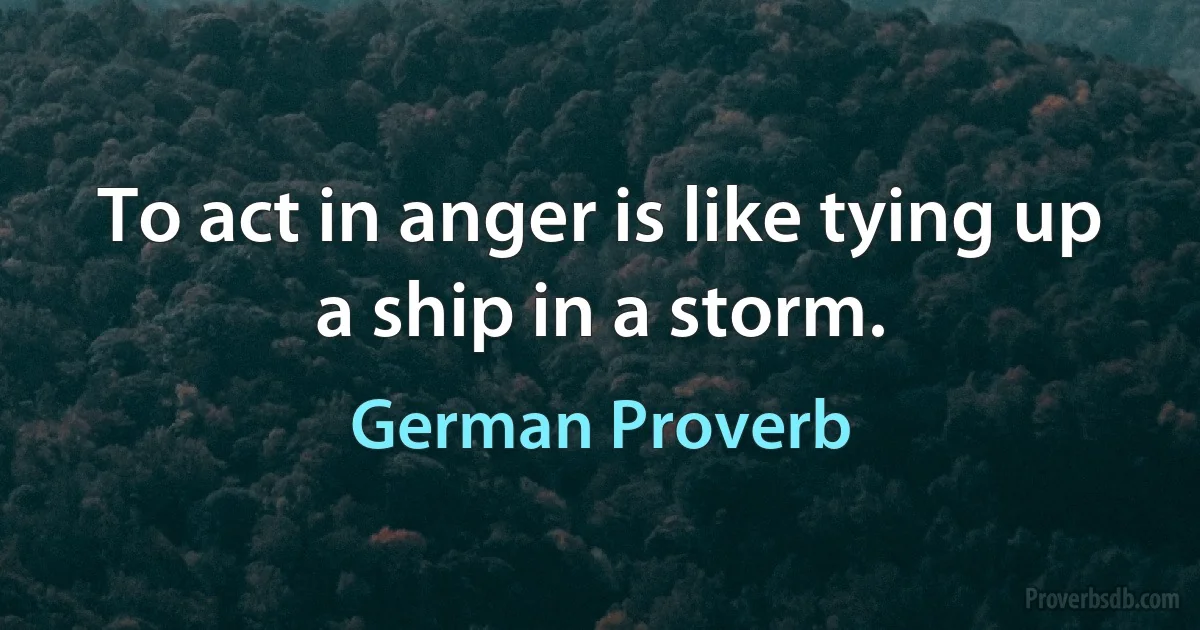 To act in anger is like tying up a ship in a storm. (German Proverb)