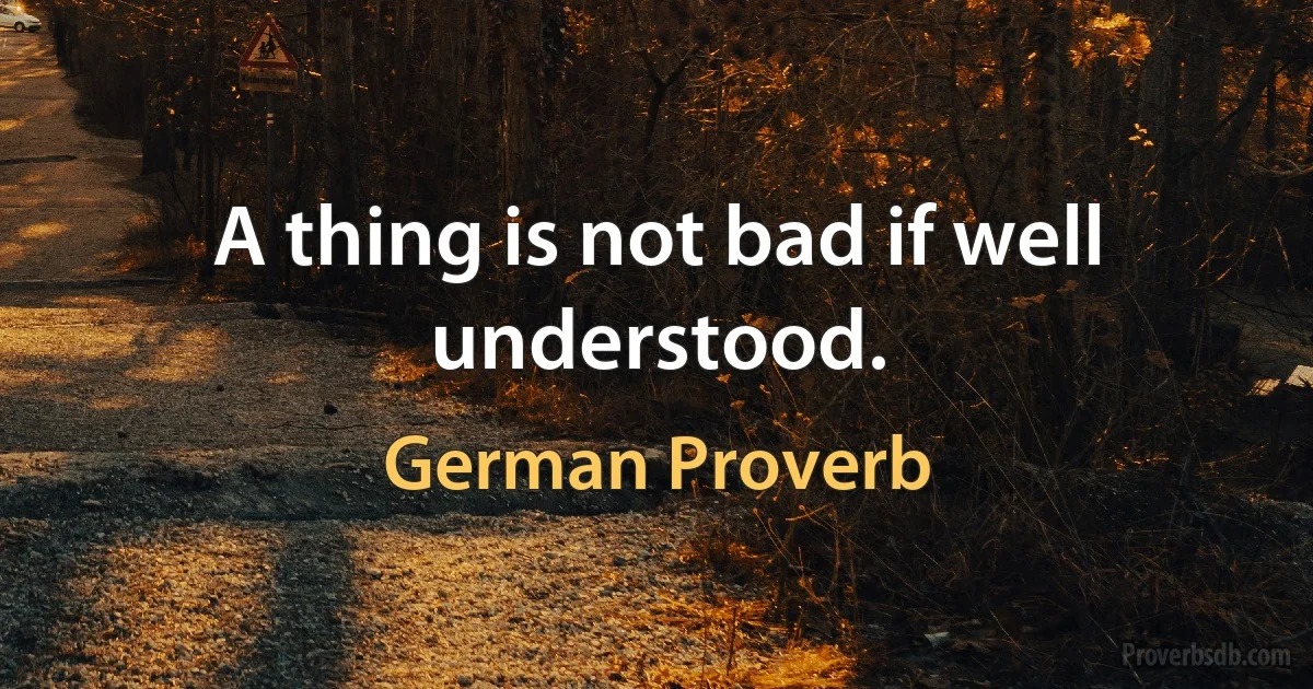 A thing is not bad if well understood. (German Proverb)