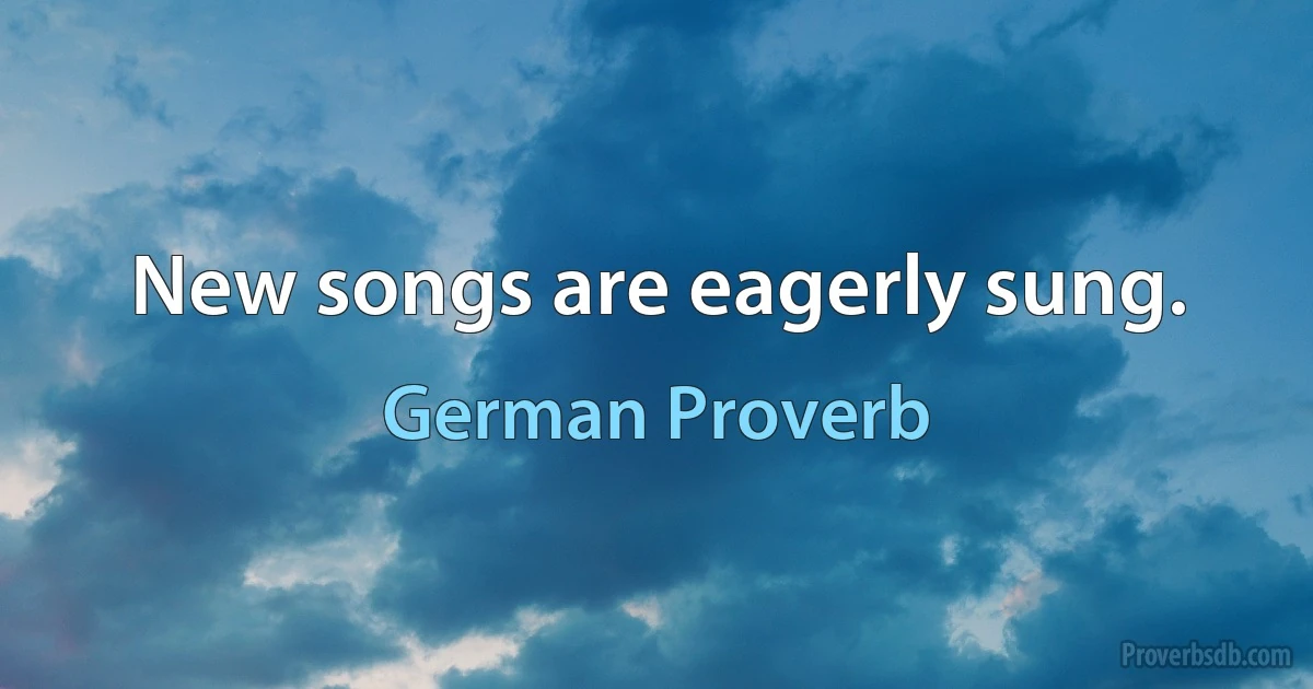 New songs are eagerly sung. (German Proverb)