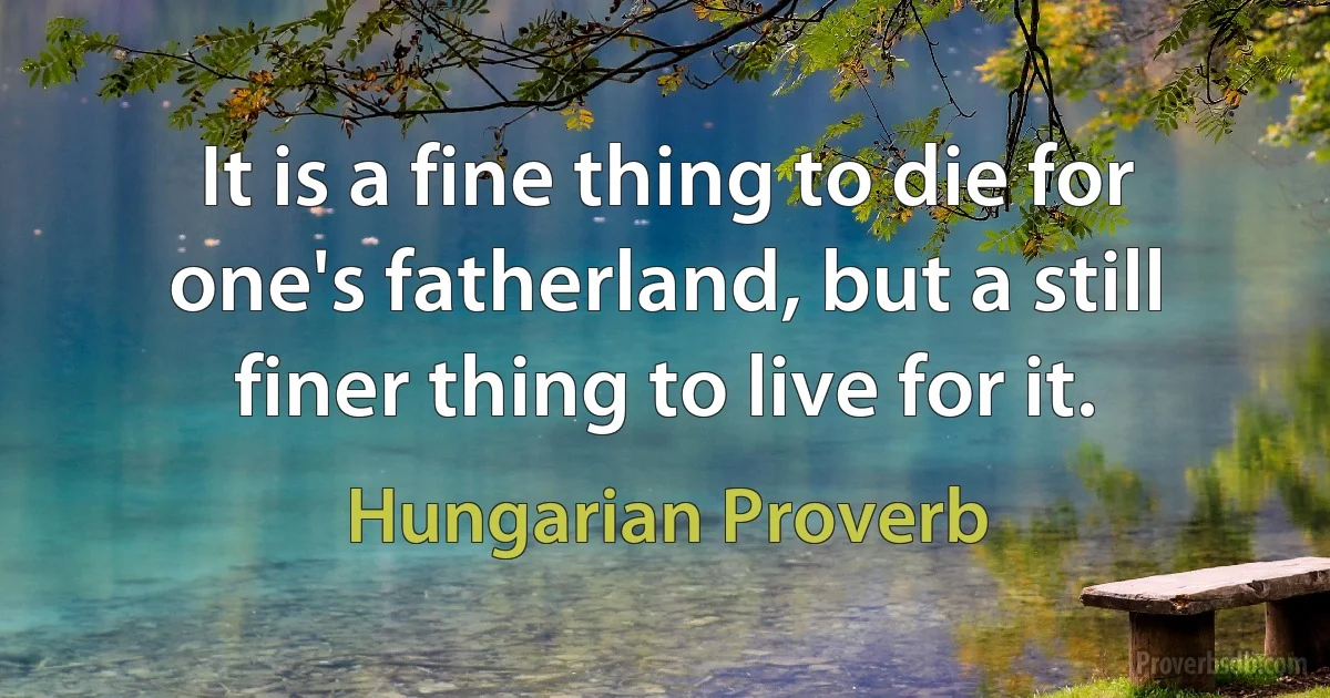 It is a fine thing to die for one's fatherland, but a still finer thing to live for it. (Hungarian Proverb)