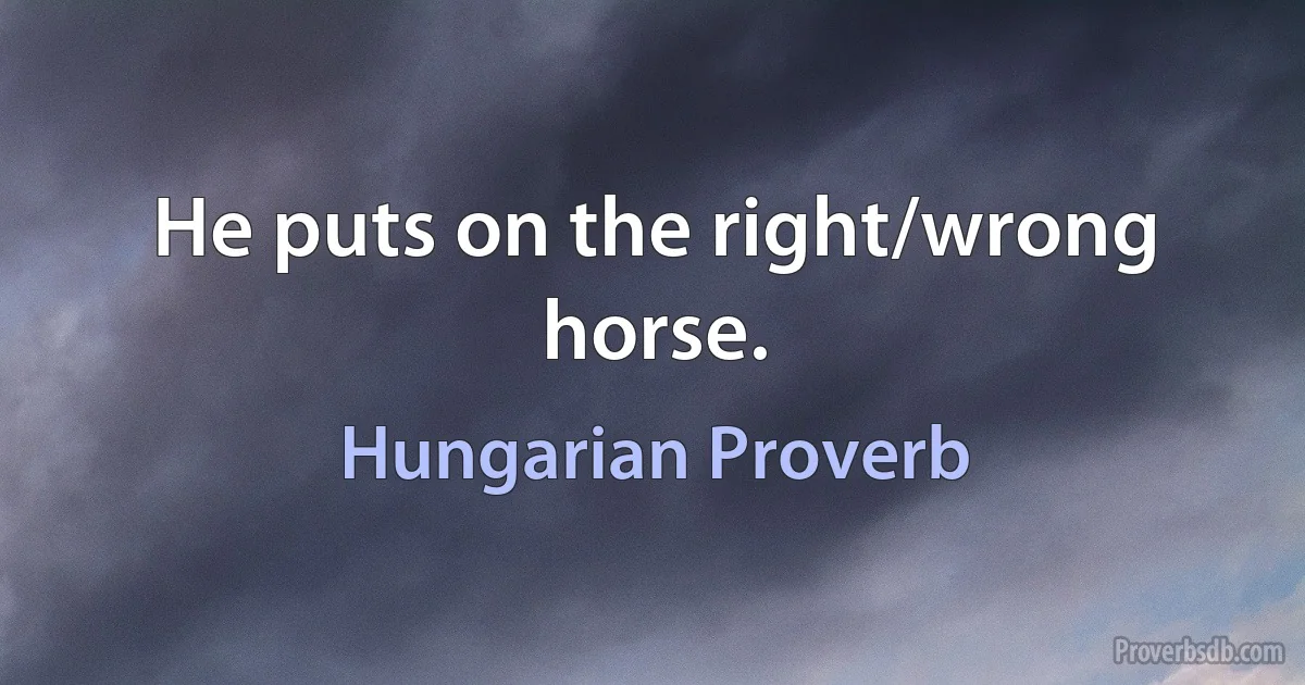 He puts on the right/wrong horse. (Hungarian Proverb)