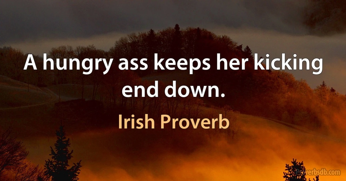 A hungry ass keeps her kicking end down. (Irish Proverb)