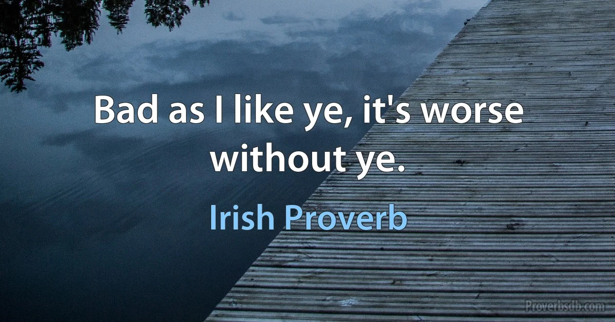 Bad as I like ye, it's worse without ye. (Irish Proverb)