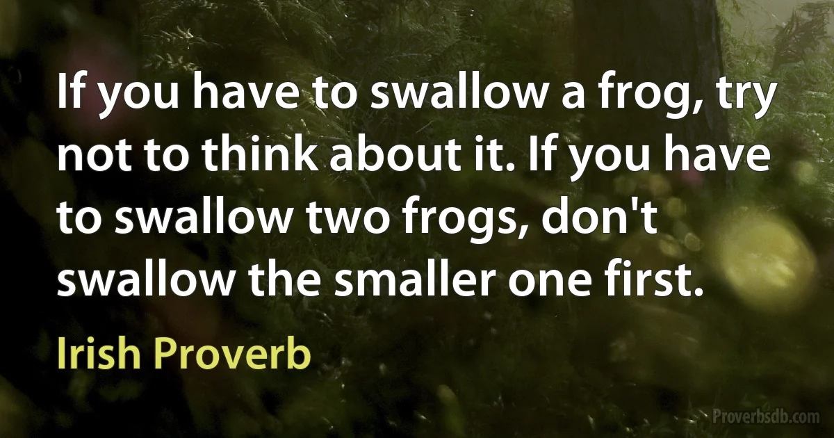 If you have to swallow a frog, try not to think about it. If you have to swallow two frogs, don't swallow the smaller one first. (Irish Proverb)