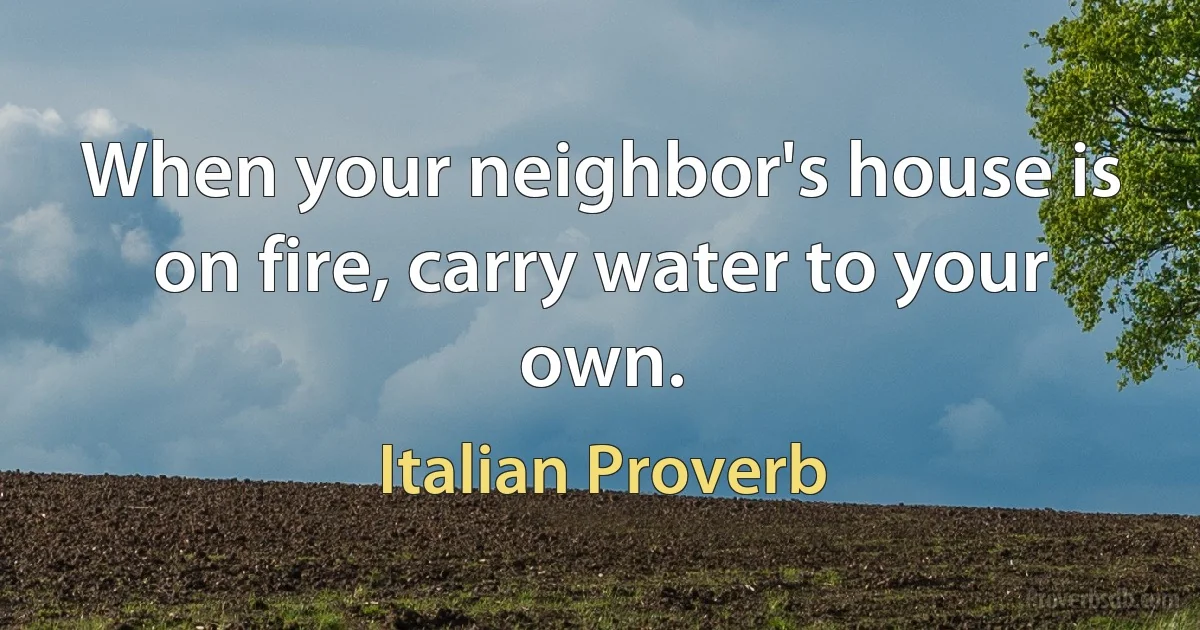 When your neighbor's house is on fire, carry water to your own. (Italian Proverb)