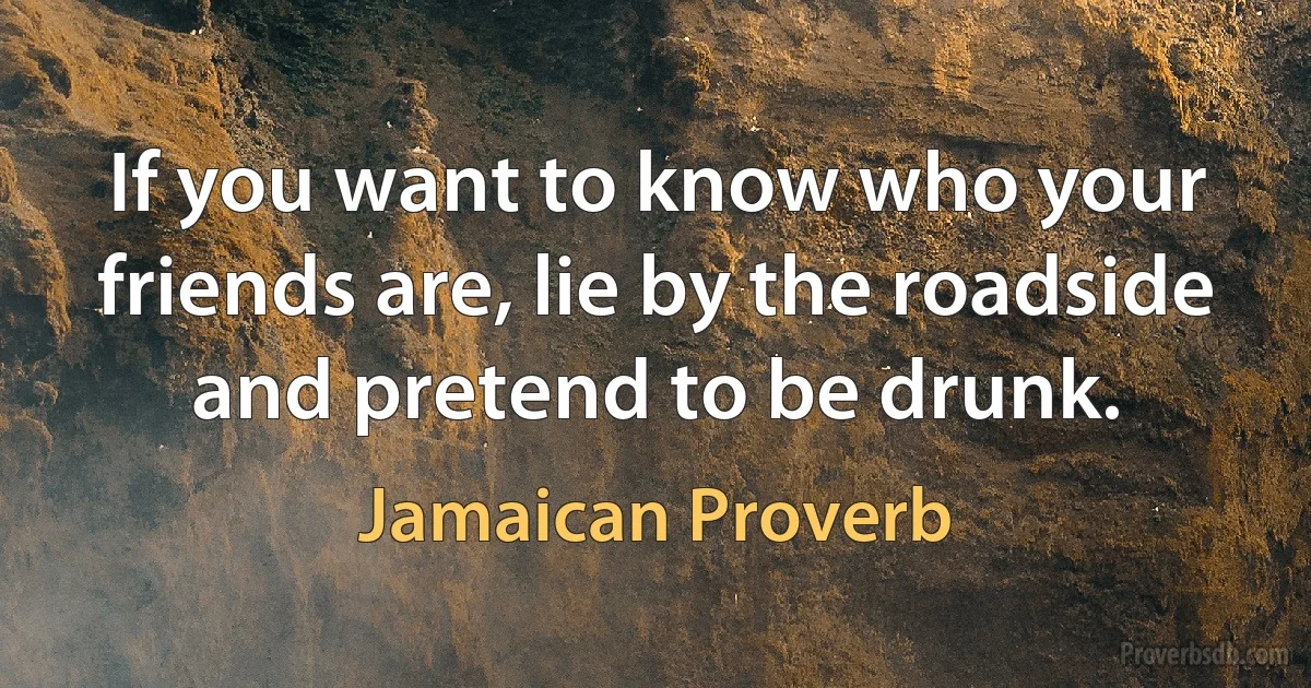 If you want to know who your friends are, lie by the roadside and pretend to be drunk. (Jamaican Proverb)