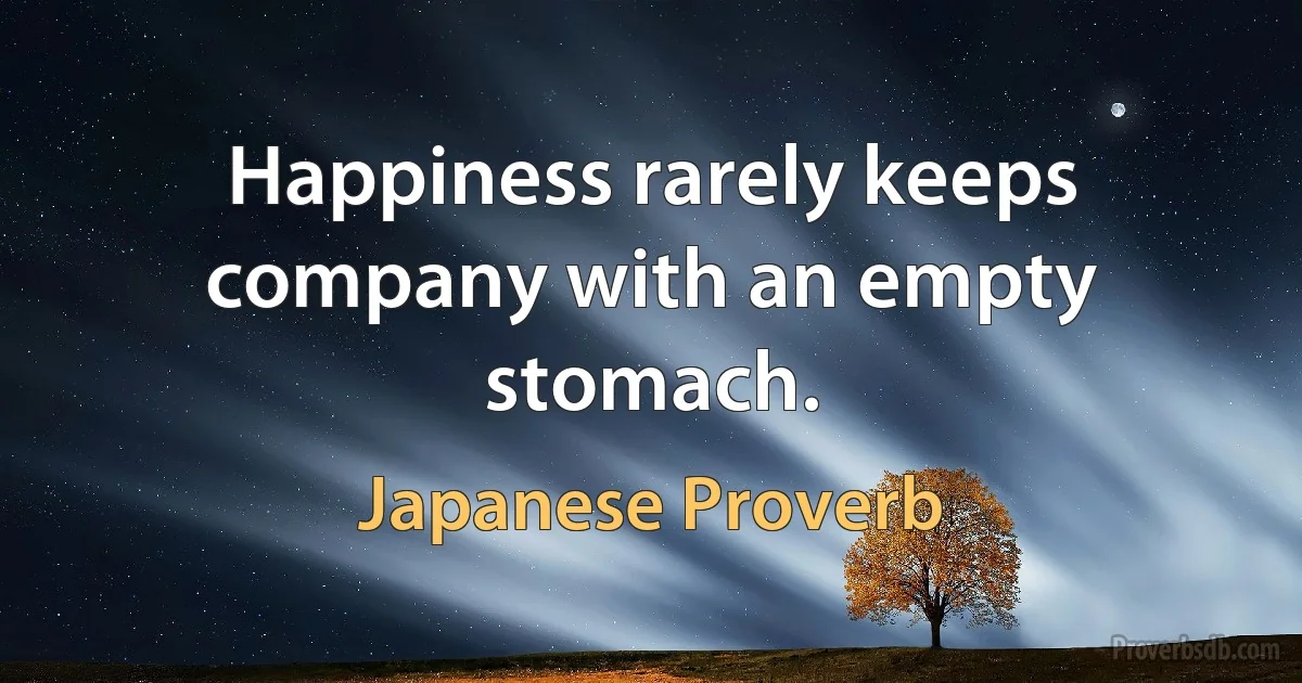 Happiness rarely keeps company with an empty stomach. (Japanese Proverb)