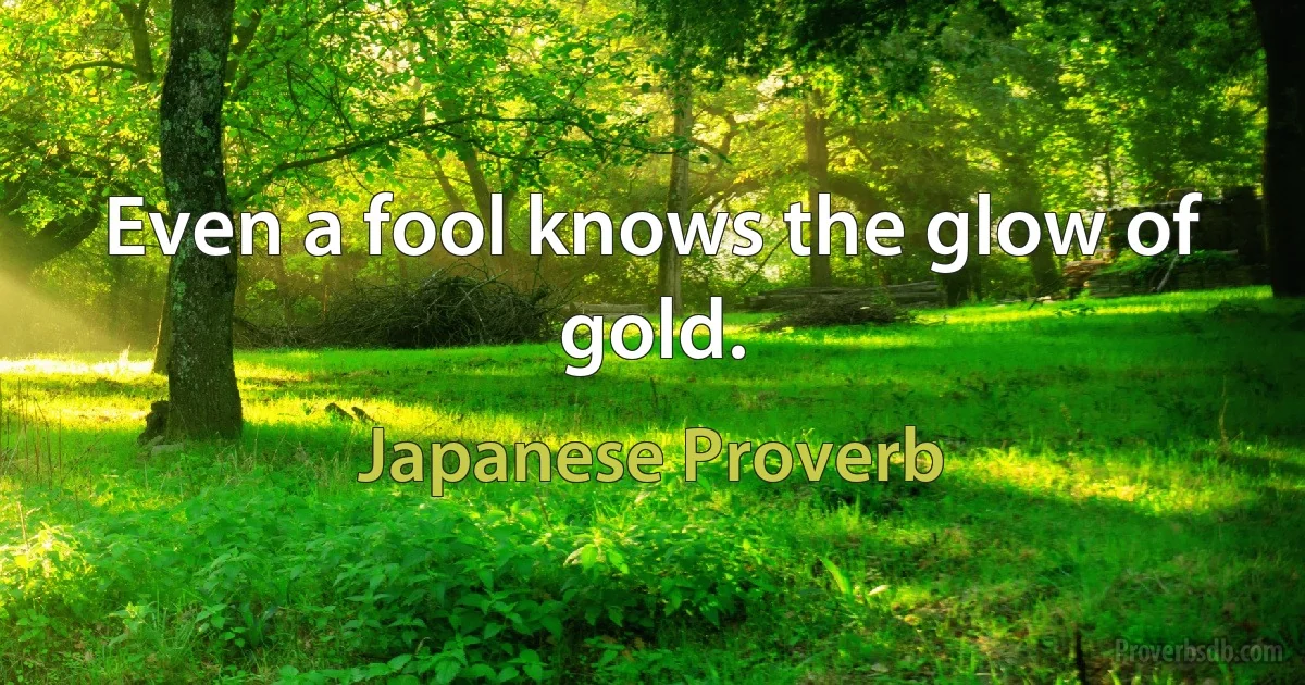 Even a fool knows the glow of gold. (Japanese Proverb)