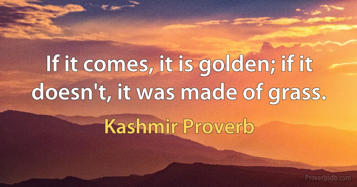 If it comes, it is golden; if it doesn't, it was made of grass. (Kashmir Proverb)