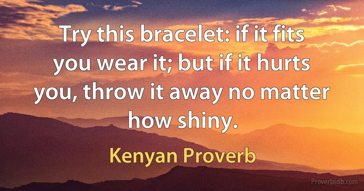 Try this bracelet: if it fits you wear it; but if it hurts you, throw it away no matter how shiny. (Kenyan Proverb)