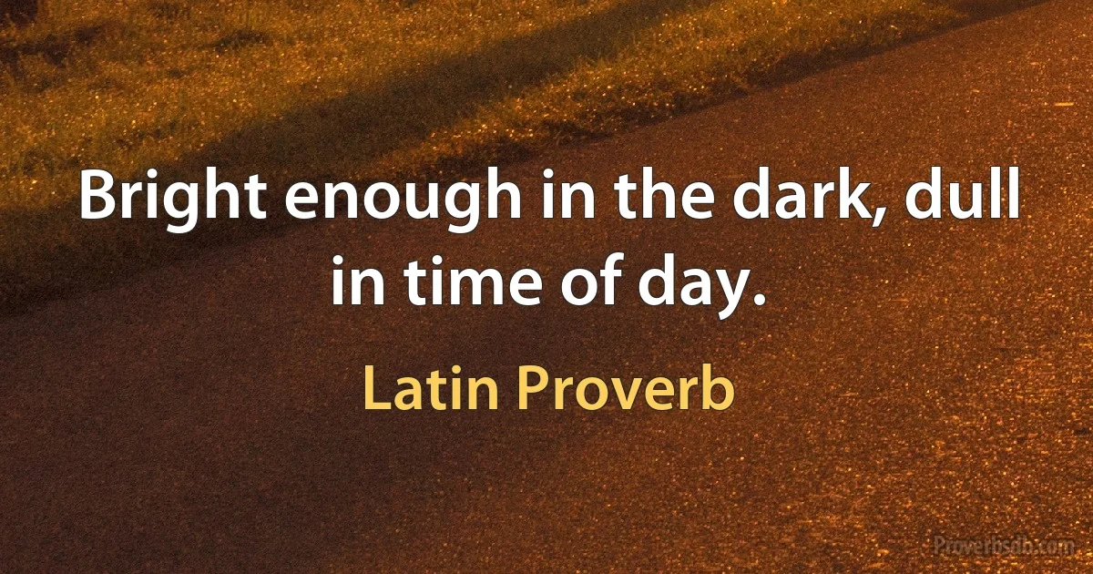 Bright enough in the dark, dull in time of day. (Latin Proverb)