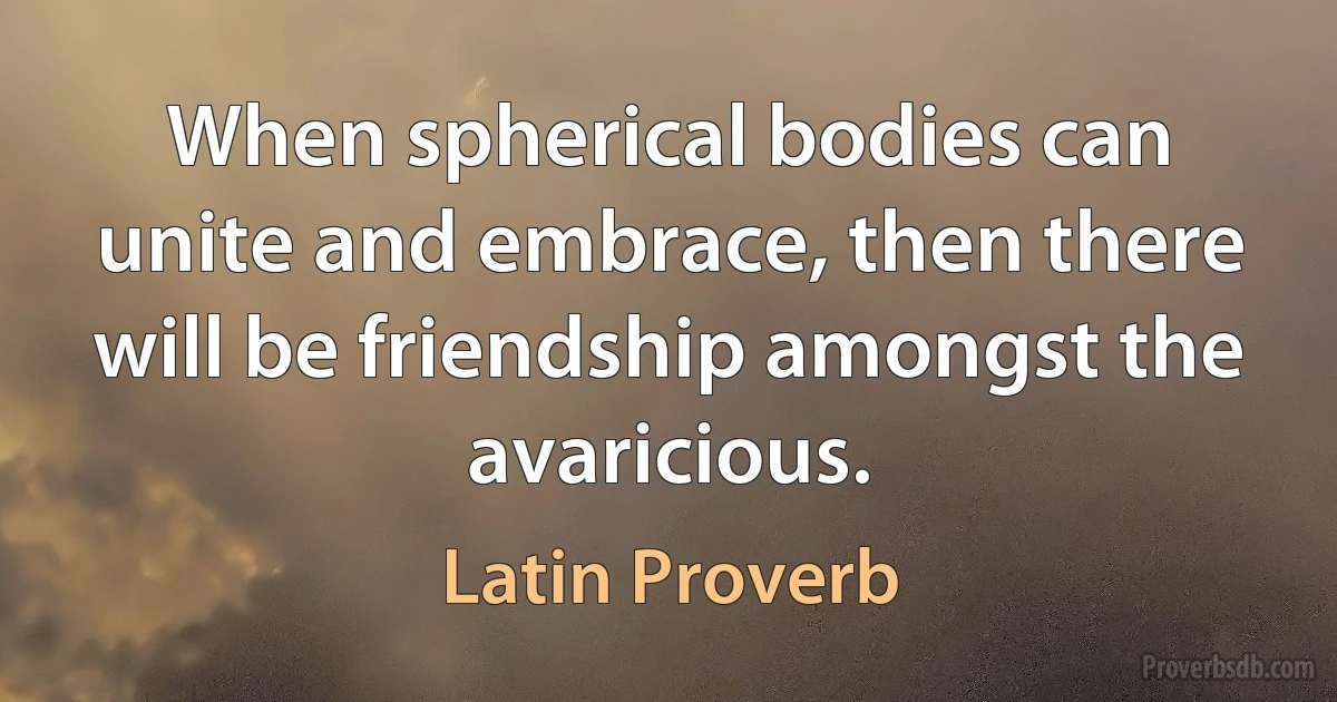 When spherical bodies can unite and embrace, then there will be friendship amongst the avaricious. (Latin Proverb)