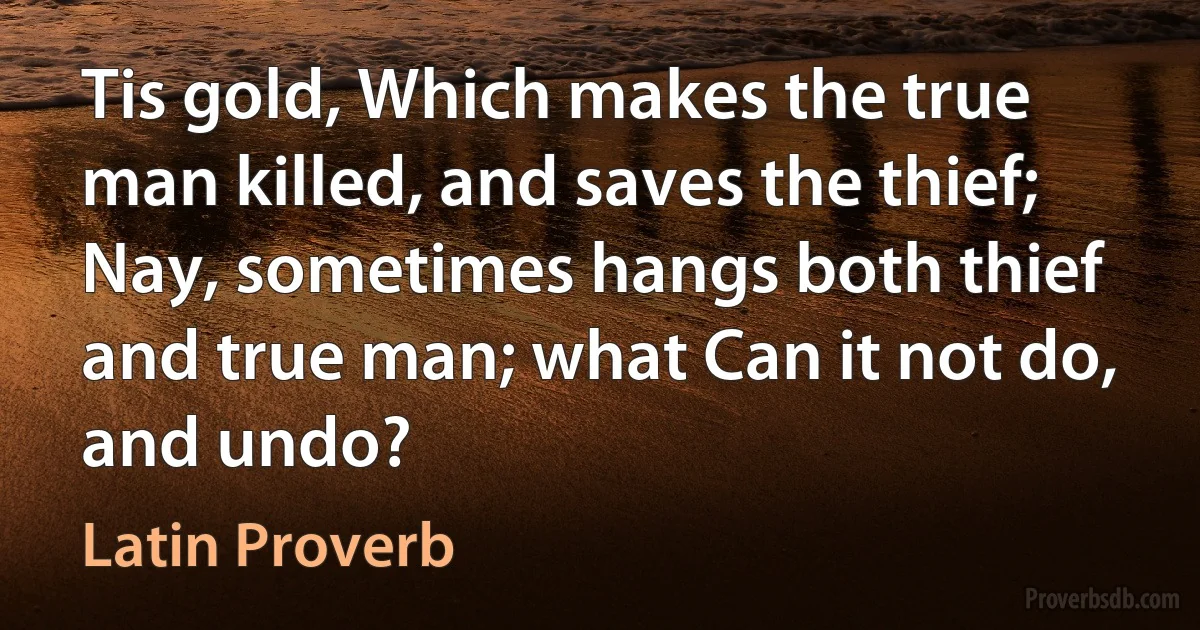 Tis gold, Which makes the true man killed, and saves the thief; Nay, sometimes hangs both thief and true man; what Can it not do, and undo? (Latin Proverb)