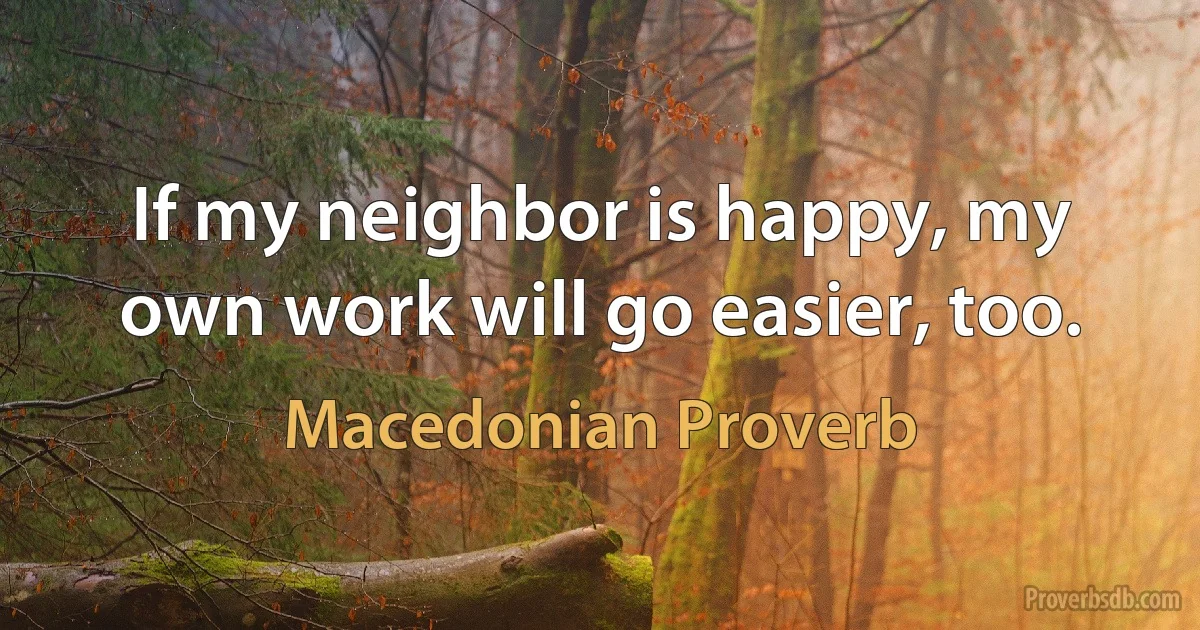 If my neighbor is happy, my own work will go easier, too. (Macedonian Proverb)