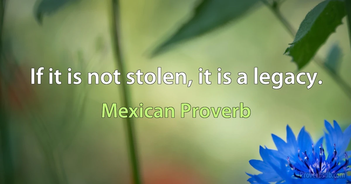 If it is not stolen, it is a legacy. (Mexican Proverb)