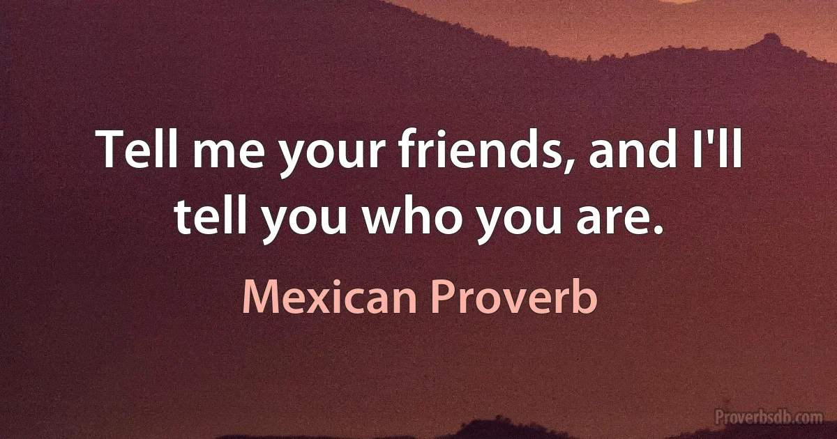 Tell me your friends, and I'll tell you who you are. (Mexican Proverb)