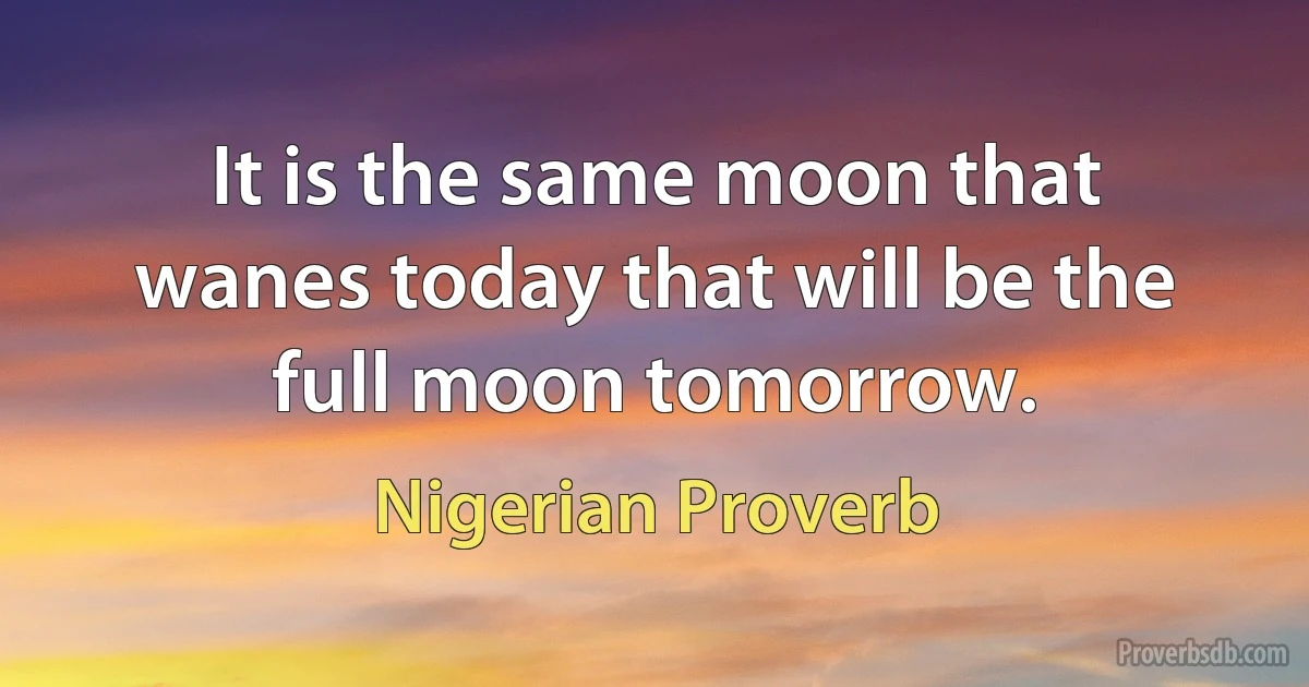 It is the same moon that wanes today that will be the full moon tomorrow. (Nigerian Proverb)