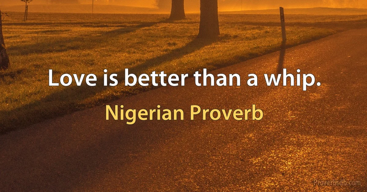 Love is better than a whip. (Nigerian Proverb)