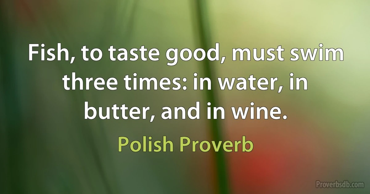 Fish, to taste good, must swim three times: in water, in butter, and in wine. (Polish Proverb)