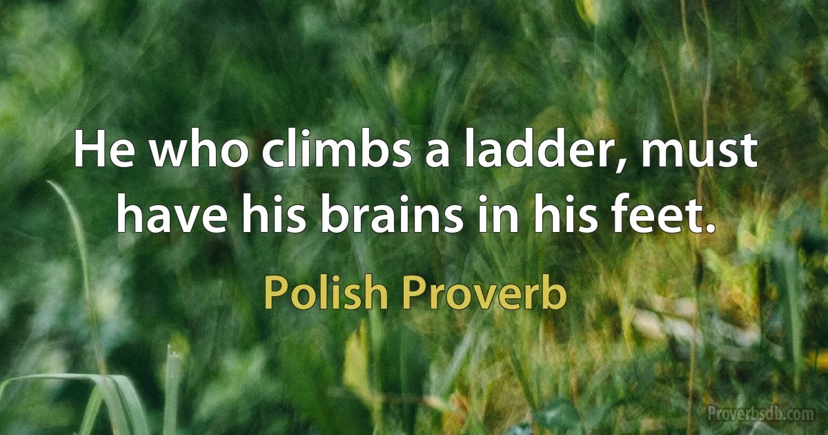 He who climbs a ladder, must have his brains in his feet. (Polish Proverb)