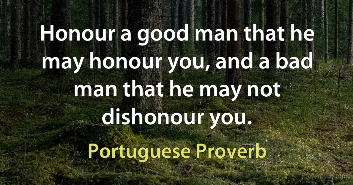 Honour a good man that he may honour you, and a bad man that he may not dishonour you. (Portuguese Proverb)