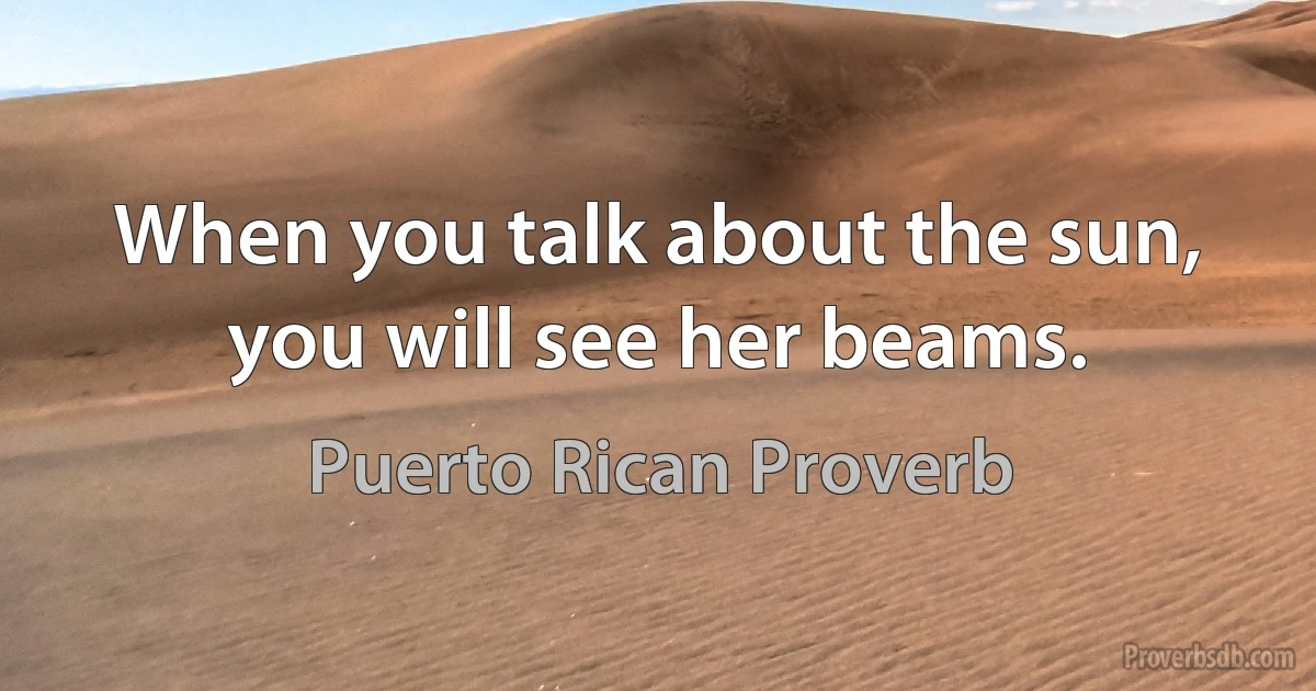 When you talk about the sun, you will see her beams. (Puerto Rican Proverb)