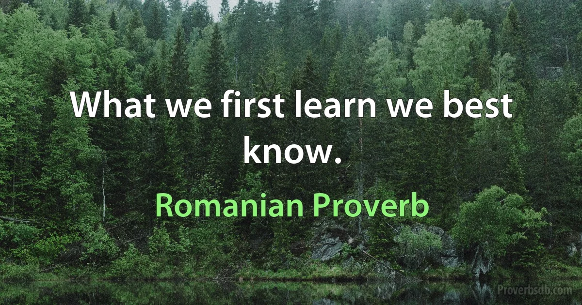 What we first learn we best know. (Romanian Proverb)