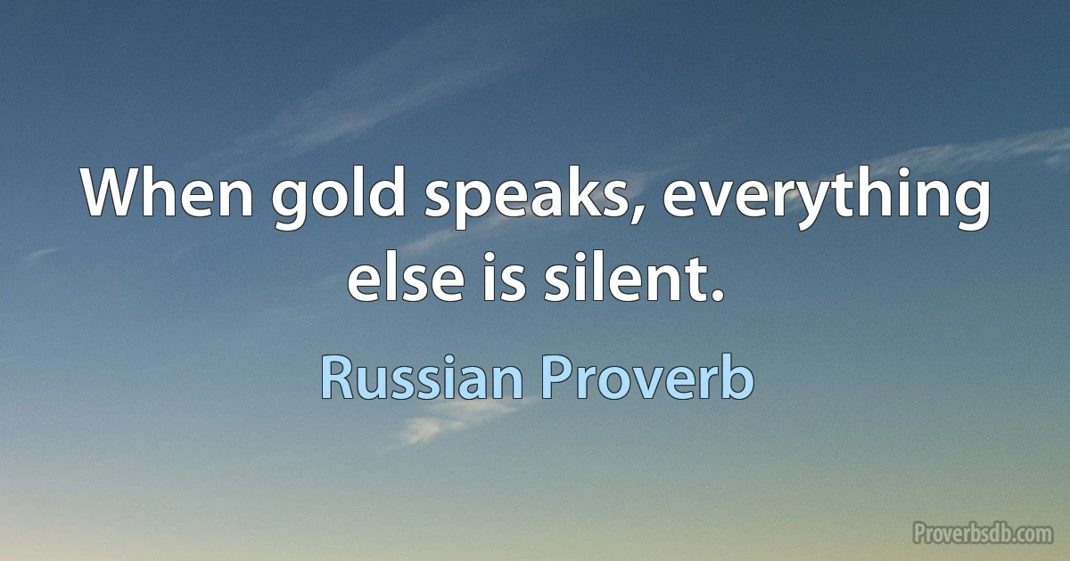 When gold speaks, everything else is silent. (Russian Proverb)