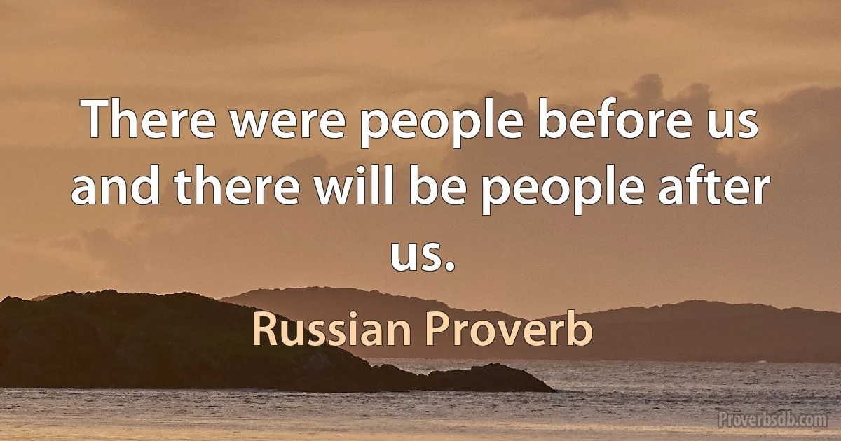 There were people before us and there will be people after us. (Russian Proverb)