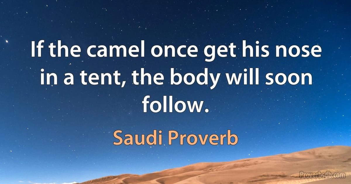 If the camel once get his nose in a tent, the body will soon follow. (Saudi Proverb)