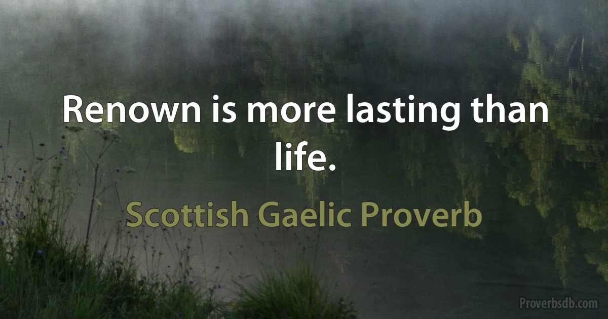 Renown is more lasting than life. (Scottish Gaelic Proverb)