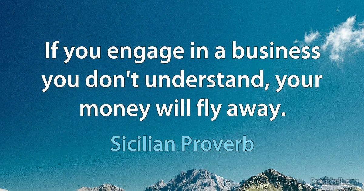 If you engage in a business you don't understand, your money will fly away. (Sicilian Proverb)