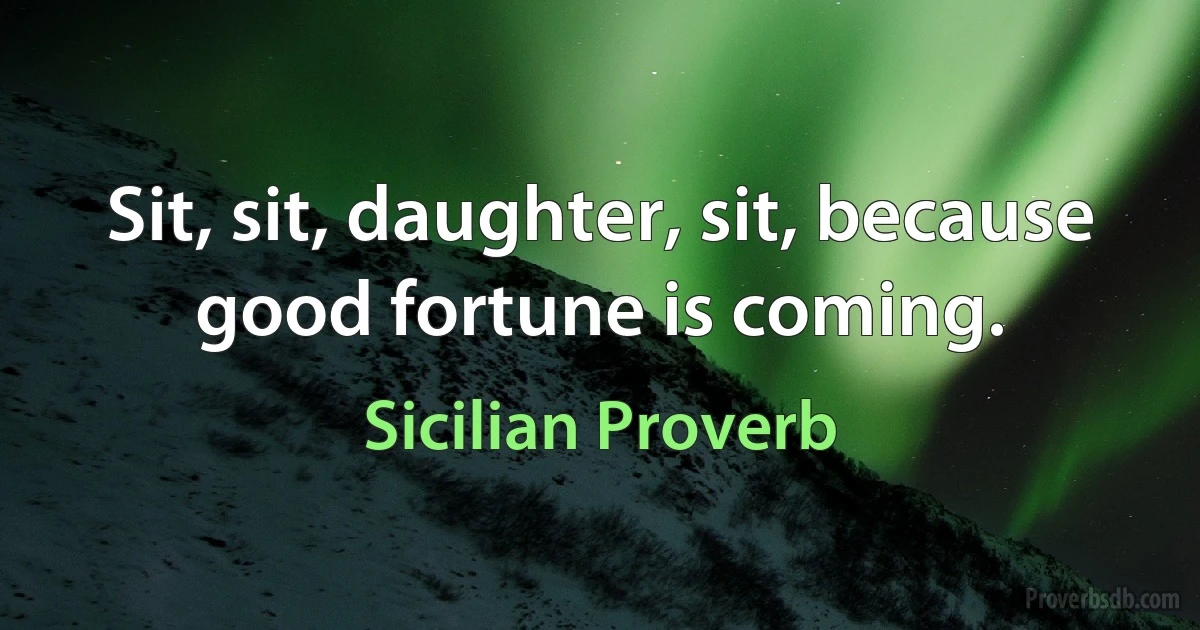 Sit, sit, daughter, sit, because good fortune is coming. (Sicilian Proverb)