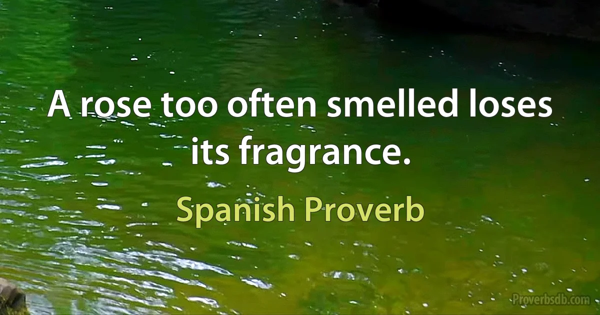 A rose too often smelled loses its fragrance. (Spanish Proverb)