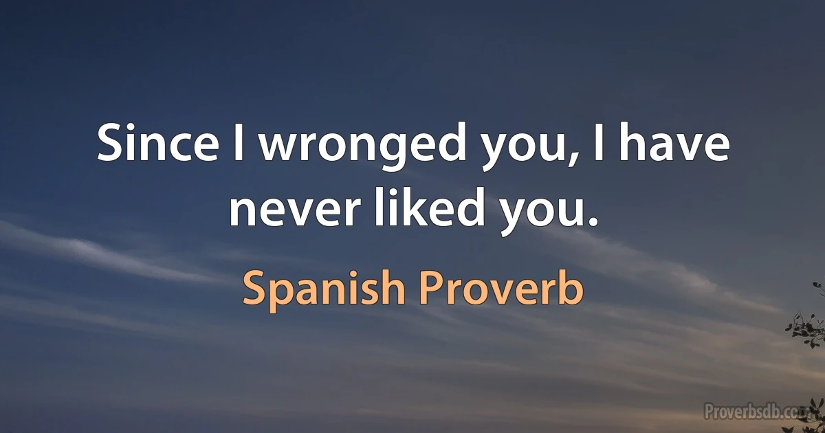 Since I wronged you, I have never liked you. (Spanish Proverb)