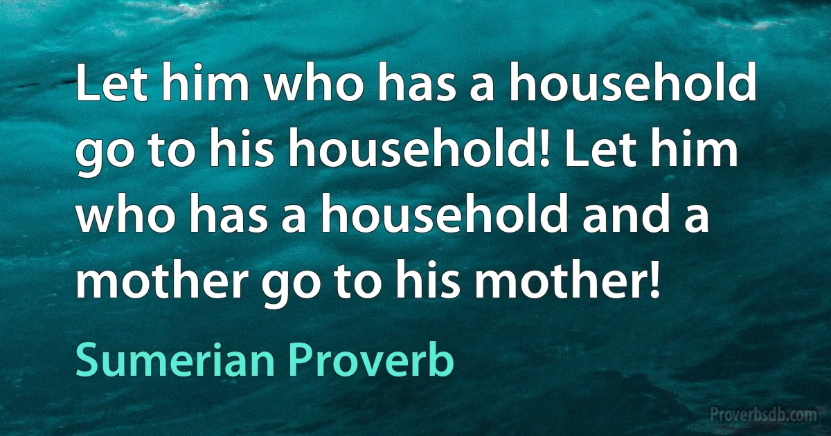 Let him who has a household go to his household! Let him who has a household and a mother go to his mother! (Sumerian Proverb)