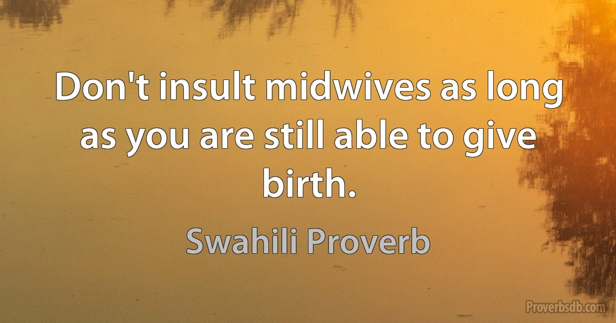 Don't insult midwives as long as you are still able to give birth. (Swahili Proverb)