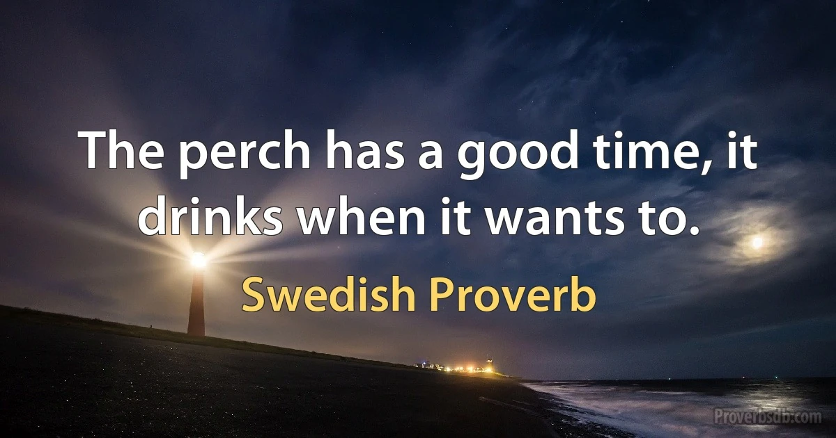 The perch has a good time, it drinks when it wants to. (Swedish Proverb)