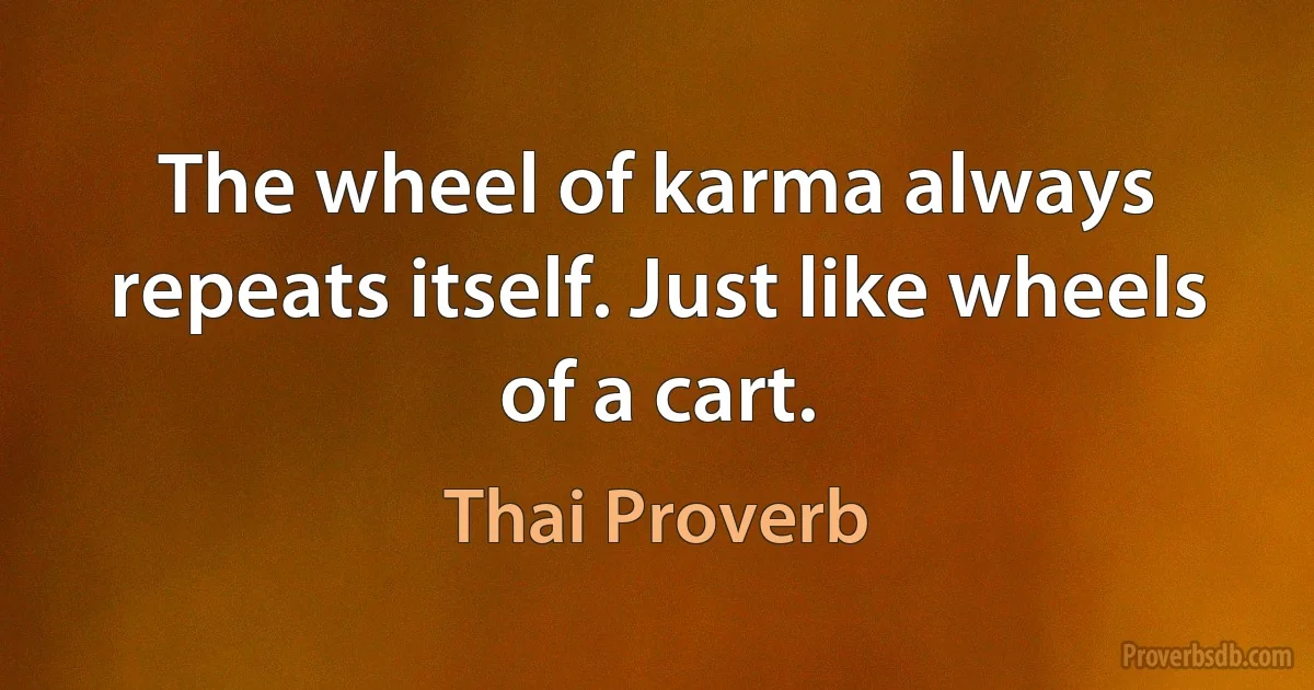 The wheel of karma always repeats itself. Just like wheels of a cart. (Thai Proverb)