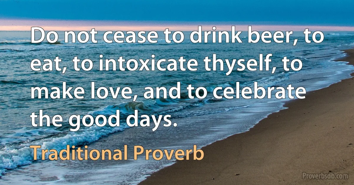 Do not cease to drink beer, to eat, to intoxicate thyself, to make love, and to celebrate the good days. (Traditional Proverb)