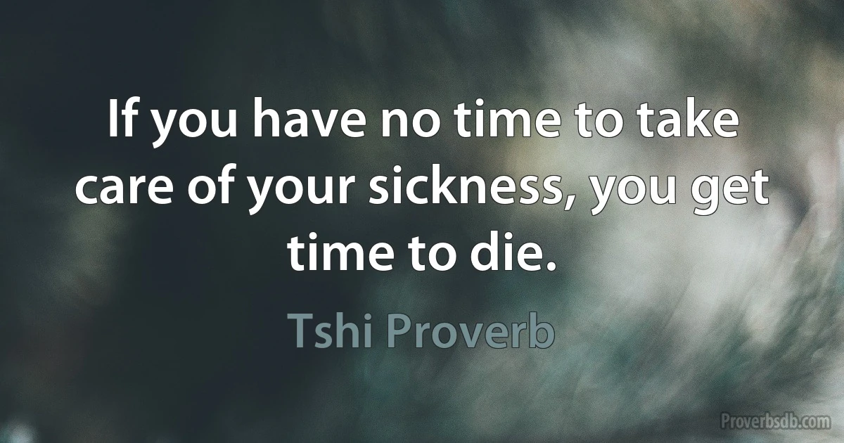 If you have no time to take care of your sickness, you get time to die. (Tshi Proverb)