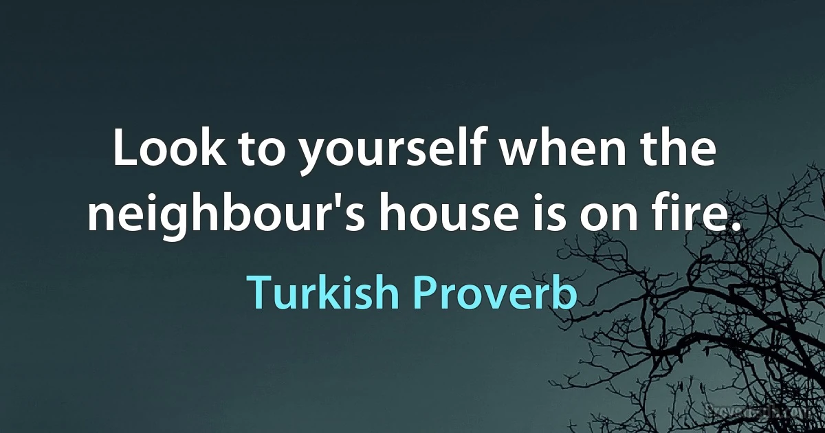 Look to yourself when the neighbour's house is on fire. (Turkish Proverb)