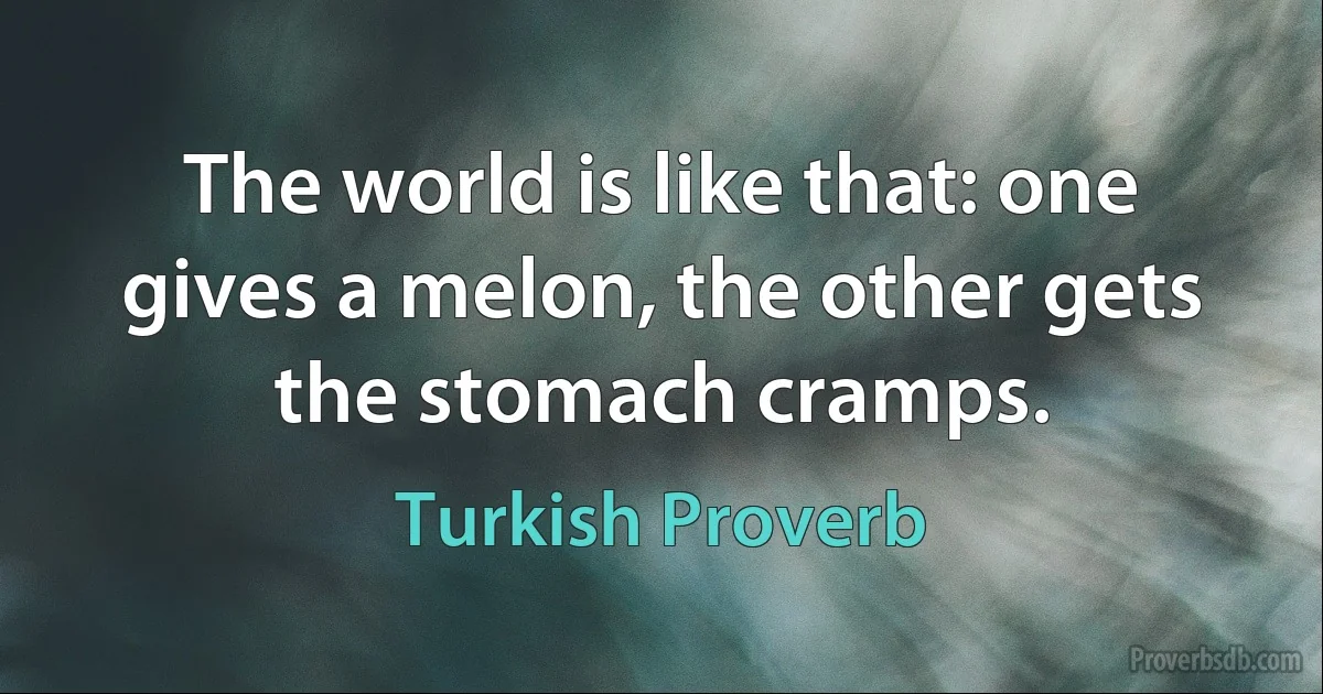 The world is like that: one gives a melon, the other gets the stomach cramps. (Turkish Proverb)