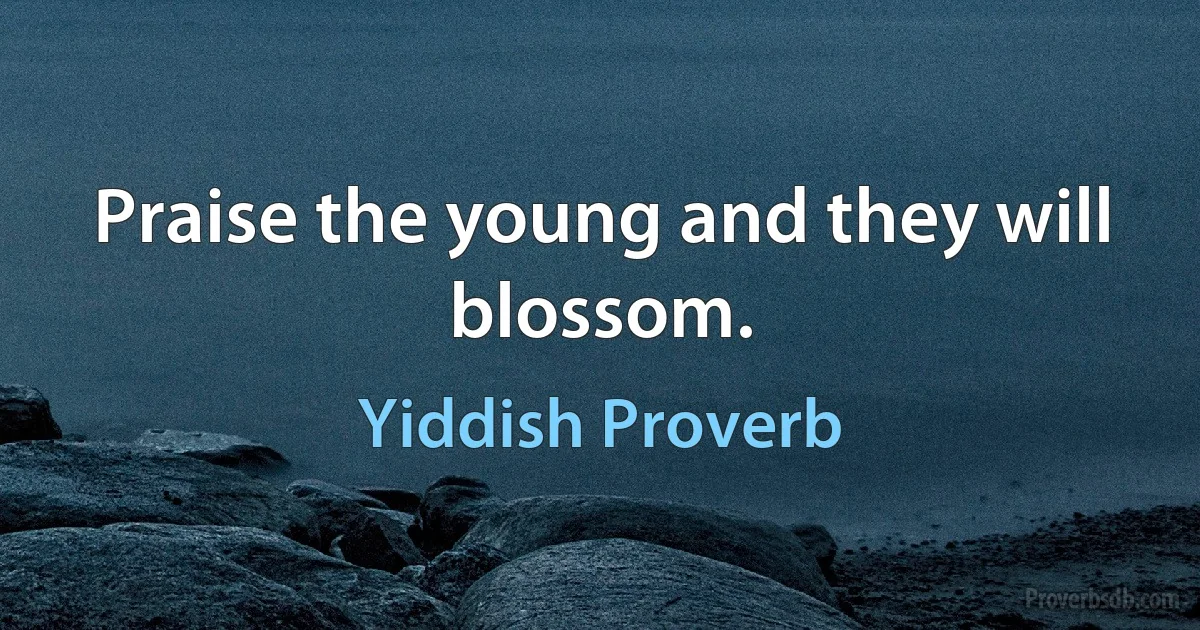 Praise the young and they will blossom. (Yiddish Proverb)